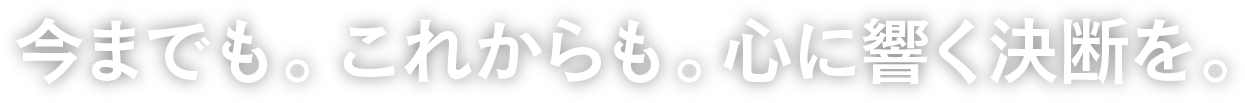 今までも。これからも。心に響く決断を。